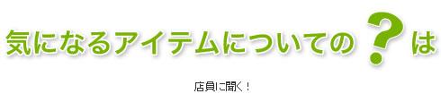 気になるアイテムについての?は店員さんに聞く!