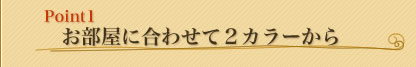 Point1 お部屋に合わせて2カラーから