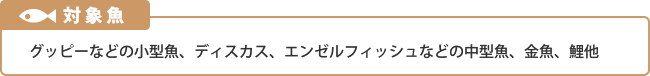 対象魚：グッピーなどの小型魚、ディスカス、エンゼルフィッシュなどの中型魚、金魚、鯉他