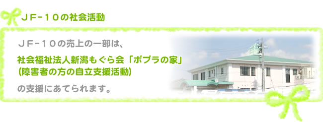 ＪＦ-10の売上の一部は、社会福祉法人新潟もぐら会「ポプラ」（障害者の方の自立支援活動）の支援にあてられます。