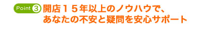 開店１６年以上のノウハウで、あなたの不安と疑問を安心サポート
