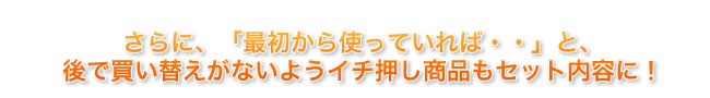 さらに、「最初から使っていれば・・」と、後で買い替えがないようにイチ押し商品もセット内容に！