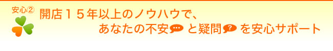 【安心２】開店15年以上のノウハウで、あなたの不安と疑問を安心サポート