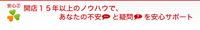 【安心２】開店15年以上のノウハウで、あなたの不安と疑問を安心サポート