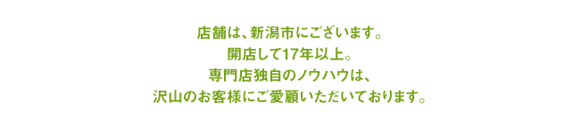 店舗は、新潟県新潟市にございます。開店して16年以上。専門店独自のノウハウは、たくさんのお客様にご愛顧いただいております。